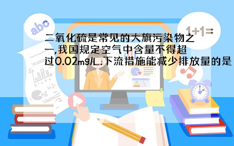 二氧化硫是常见的大旗污染物之一,我国规定空气中含量不得超过0.02mg/L.下流措施能减少排放量的是