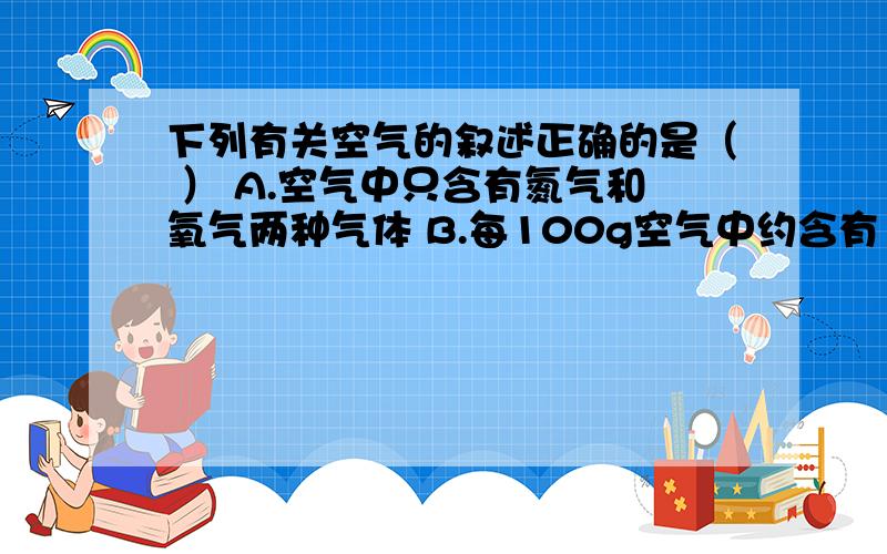 下列有关空气的叙述正确的是（ ） A.空气中只含有氮气和氧气两种气体 B.每100g空气中约含有