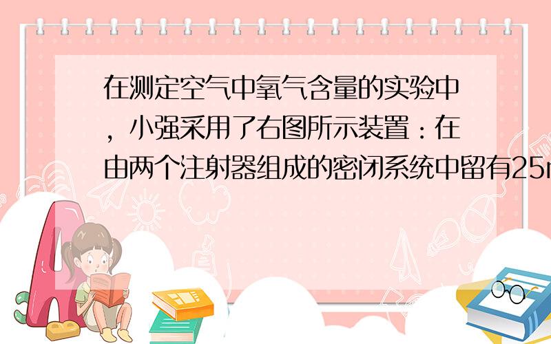 在测定空气中氧气含量的实验中，小强采用了右图所示装置：在由两个注射器组成的密闭系统中留有25mL空气，给装有细铜丝的玻璃