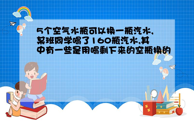 5个空气水瓶可以换一瓶汽水,某班同学喝了160瓶汽水,其中有一些是用喝剩下来的空瓶换的