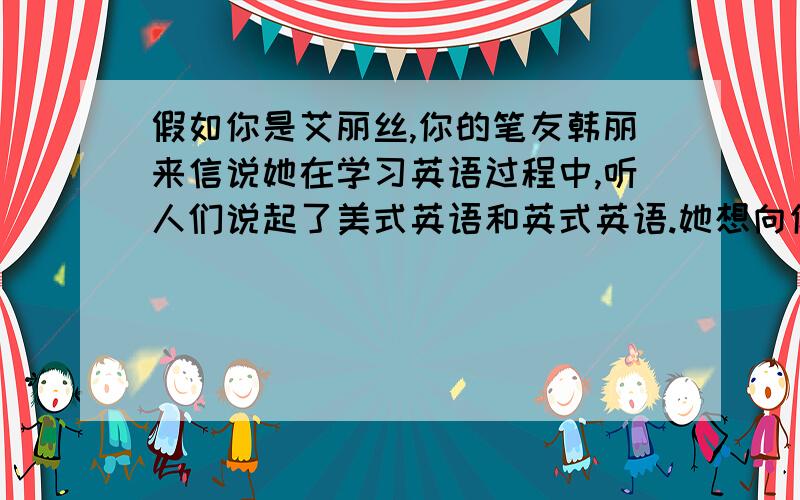 假如你是艾丽丝,你的笔友韩丽来信说她在学习英语过程中,听人们说起了美式英语和英式英语.她想向你请