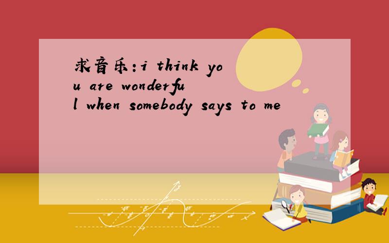 求音乐：i think you are wonderful when somebody says to me