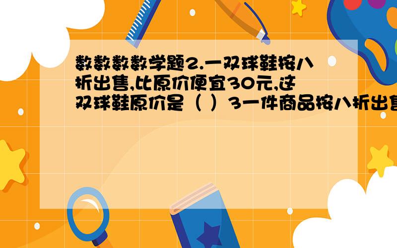 数数数数学题2.一双球鞋按八折出售,比原价便宜30元,这双球鞋原价是（ ）3一件商品按八折出售,现价200元,则原价有（