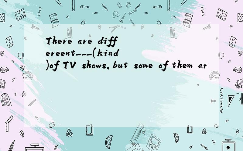 There are differeent___(kind)of TV shows,but some of them ar