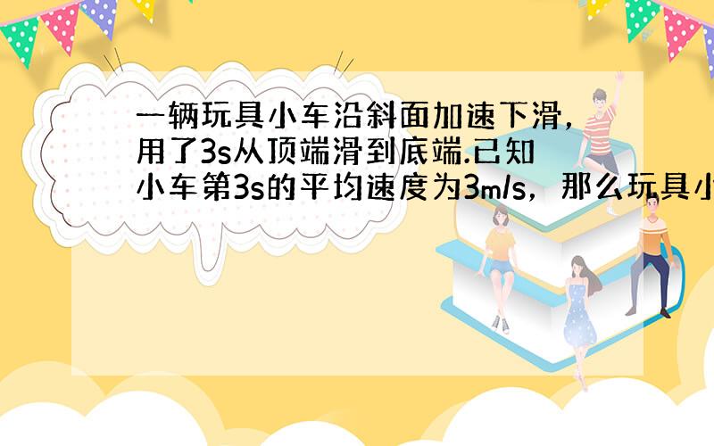 一辆玩具小车沿斜面加速下滑，用了3s从顶端滑到底端.已知小车第3s的平均速度为3m/s，那么玩具小车这3s的平均速度速度