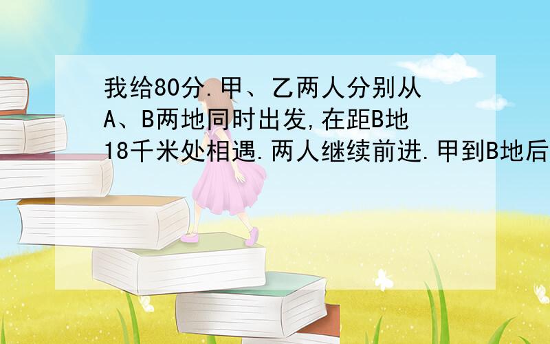 我给80分.甲、乙两人分别从A、B两地同时出发,在距B地18千米处相遇.两人继续前进.甲到B地后返回.乙到A地后返回.在