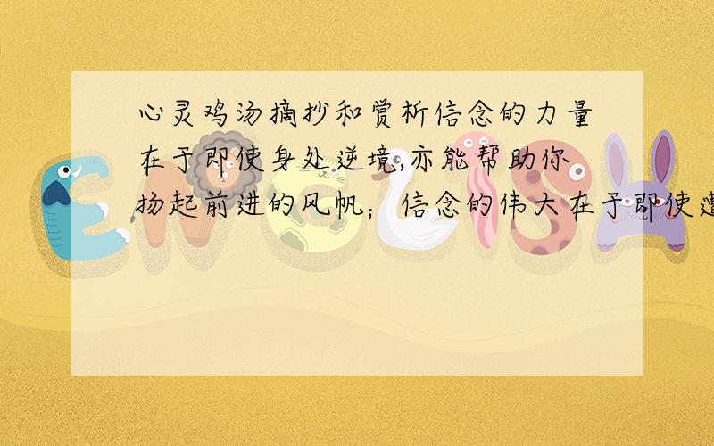 心灵鸡汤摘抄和赏析信念的力量在于即使身处逆境,亦能帮助你扬起前进的风帆；信念的伟大在于即使遭遇不幸,亦能召唤你鼓起生活的