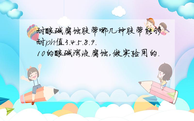 耐酸碱腐蚀胶带哪几种胶带能够耐ph值3.4.5.8.9.10的酸碱溶液腐蚀,做实验用的.