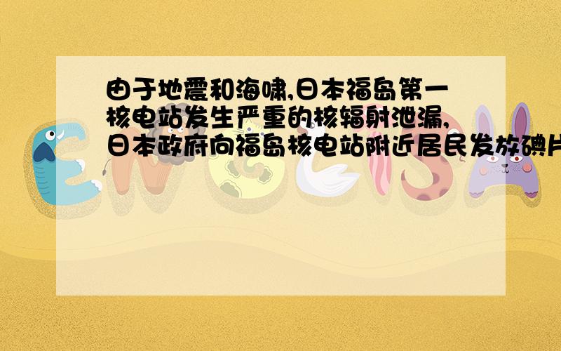 由于地震和海啸,日本福岛第一核电站发生严重的核辐射泄漏,日本政府向福岛核电站附近居民发放碘片（主要成分是碘化钾KI）,以