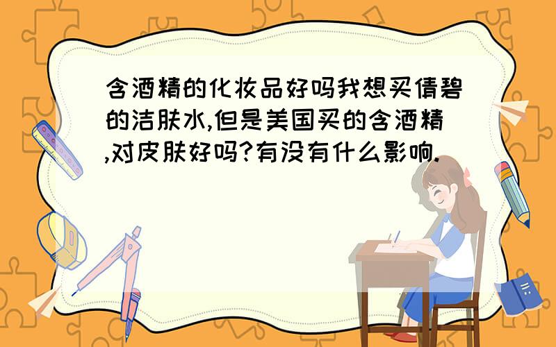 含酒精的化妆品好吗我想买倩碧的洁肤水,但是美国买的含酒精,对皮肤好吗?有没有什么影响.