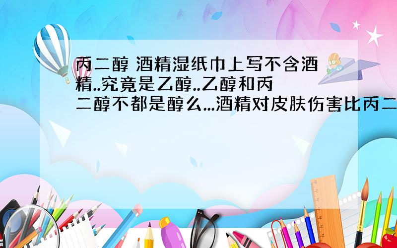 丙二醇 酒精湿纸巾上写不含酒精..究竟是乙醇..乙醇和丙二醇不都是醇么...酒精对皮肤伤害比丙二醇大啊?但是他后面却是写