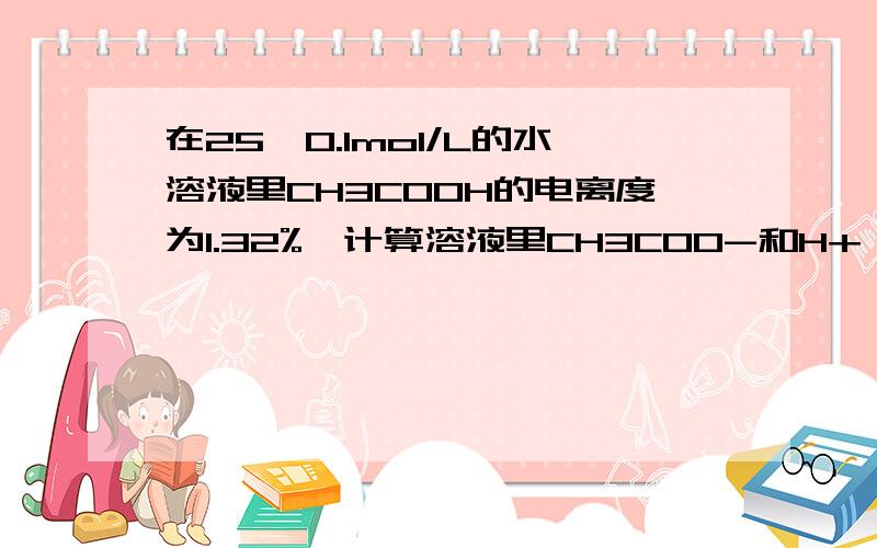 在25℃0.1mol/L的水溶液里CH3COOH的电离度为1.32%,计算溶液里CH3COO-和H+