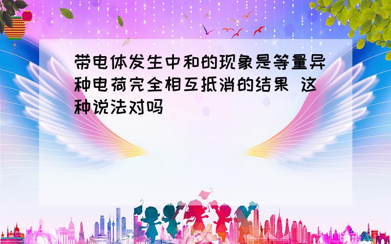 带电体发生中和的现象是等量异种电荷完全相互抵消的结果 这种说法对吗