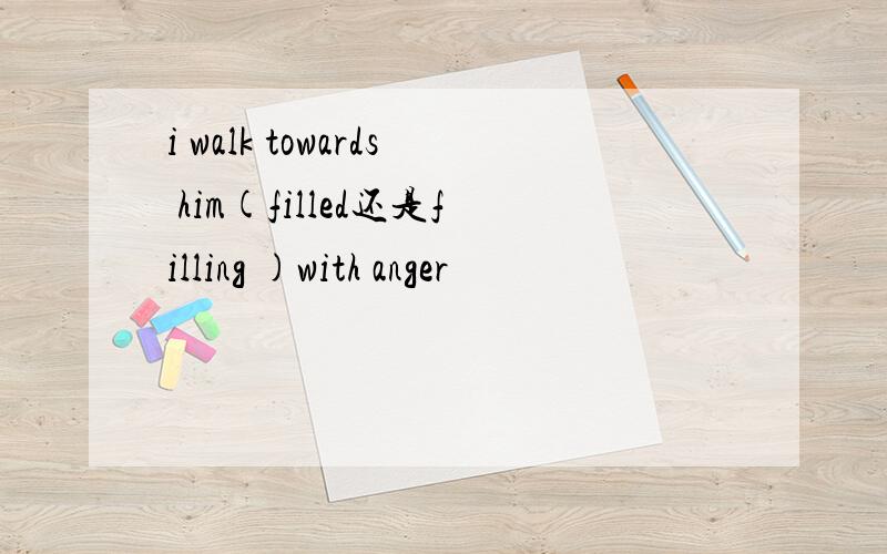 i walk towards him(filled还是filling )with anger