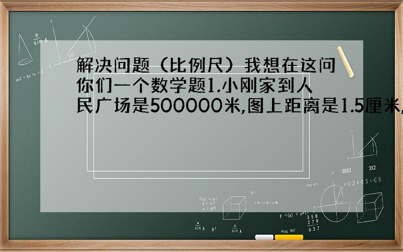 解决问题（比例尺）我想在这问你们一个数学题1.小刚家到人民广场是500000米,图上距离是1.5厘米,这个示意图的比例尺