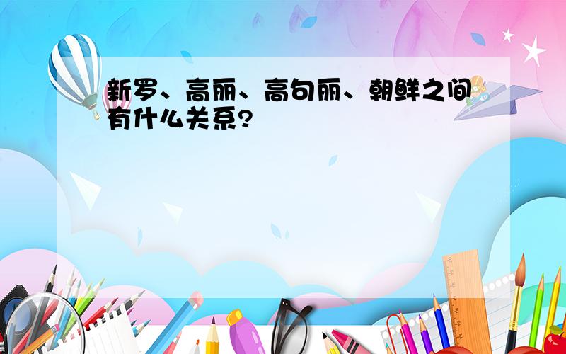 新罗、高丽、高句丽、朝鲜之间有什么关系?