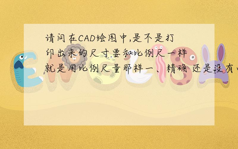 请问在CAD绘图中,是不是打印出来的尺寸要和比例尺一样 就是用比例尺量那样一、精确 还是没有必要 只要能