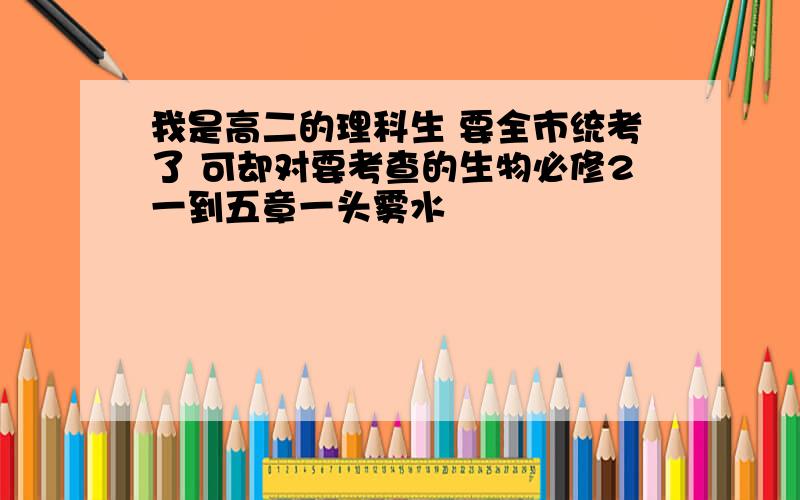 我是高二的理科生 要全市统考了 可却对要考查的生物必修2一到五章一头雾水