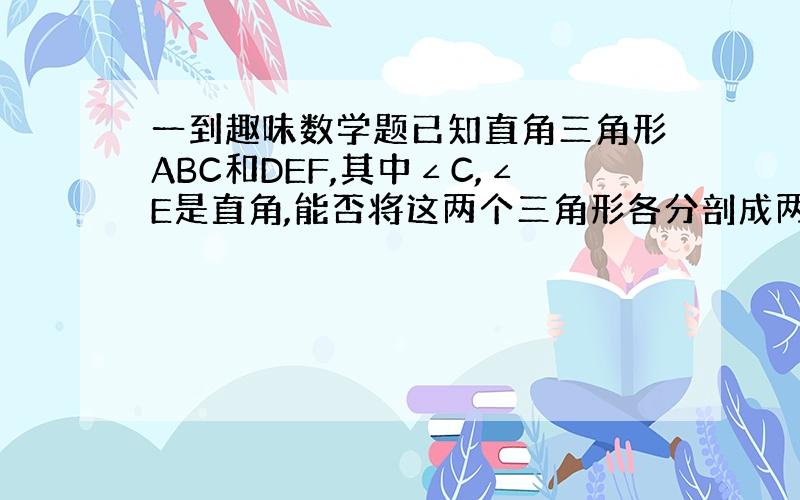 一到趣味数学题已知直角三角形ABC和DEF,其中∠C,∠E是直角,能否将这两个三角形各分剖成两个三角形,使三角形ABC分