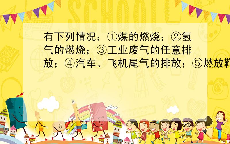 有下列情况：①煤的燃烧；②氢气的燃烧；③工业废气的任意排放；④汽车、飞机尾气的排放；⑤燃放鞭炮；⑥绿色植物进行光合使用.