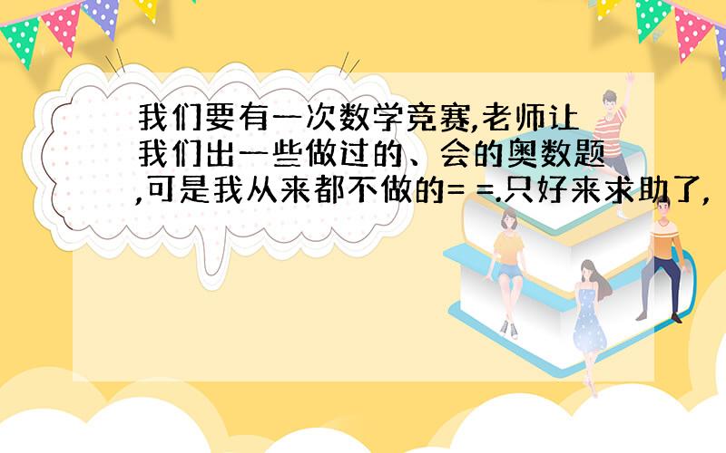 我们要有一次数学竞赛,老师让我们出一些做过的、会的奥数题,可是我从来都不做的= =.只好来求助了,