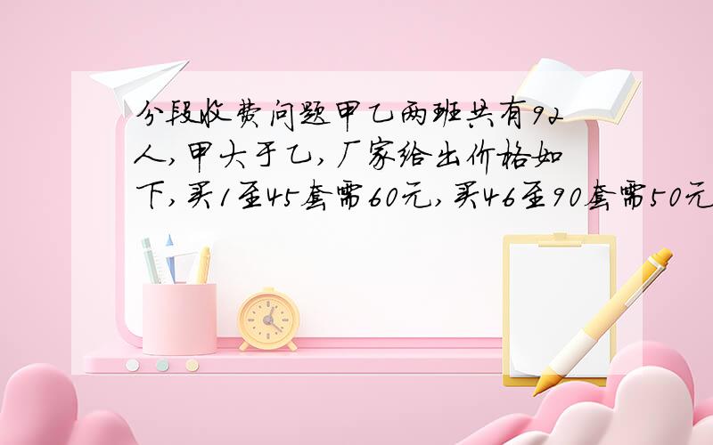 分段收费问题甲乙两班共有92人,甲大于乙,厂家给出价格如下,买1至45套需60元,买46至90套需50元,买91套需40