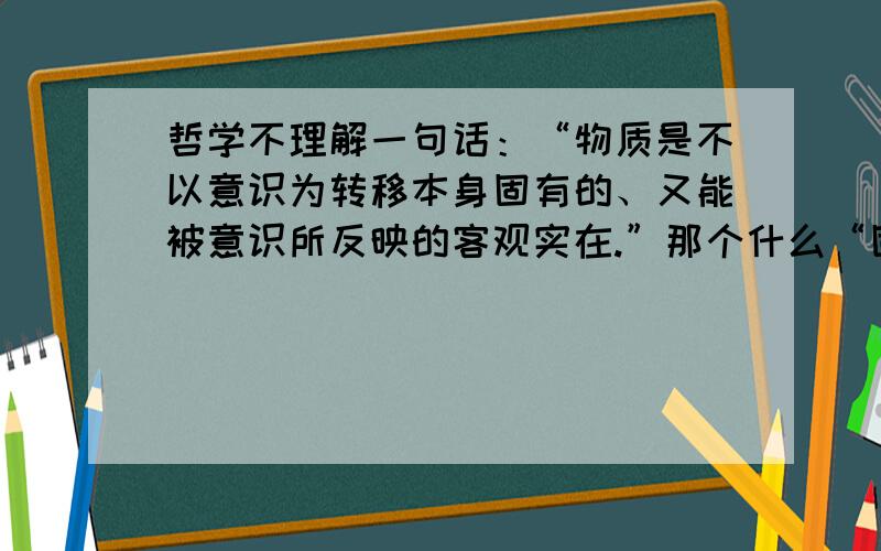 哲学不理解一句话：“物质是不以意识为转移本身固有的、又能被意识所反映的客观实在.”那个什么“固有”