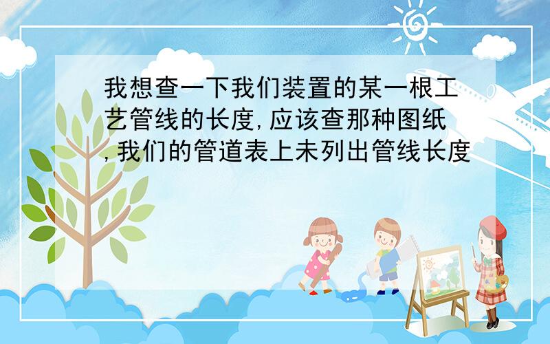 我想查一下我们装置的某一根工艺管线的长度,应该查那种图纸,我们的管道表上未列出管线长度