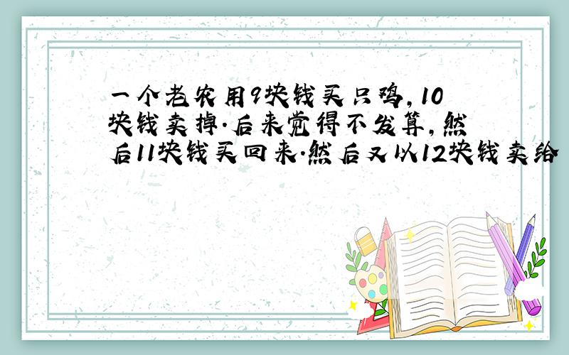 一个老农用9块钱买只鸡,10块钱卖掉.后来觉得不发算,然后11块钱买回来.然后又以12块钱卖给了另外一个人.