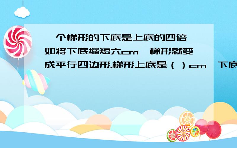 一个梯形的下底是上底的四倍,如将下底缩短六cm,梯形就变成平行四边形.梯形上底是（）cm、下底是（）cm