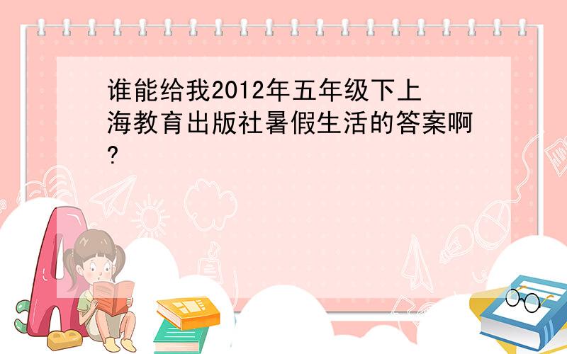 谁能给我2012年五年级下上海教育出版社暑假生活的答案啊?