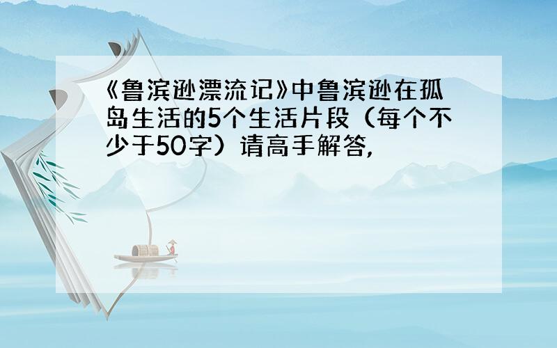 《鲁滨逊漂流记》中鲁滨逊在孤岛生活的5个生活片段（每个不少于50字）请高手解答,