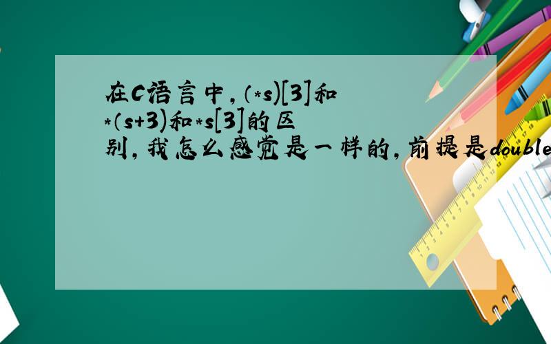 在C语言中,（*s)[3]和*（s+3)和*s[3]的区别,我怎么感觉是一样的,前提是double a[10].*s=a