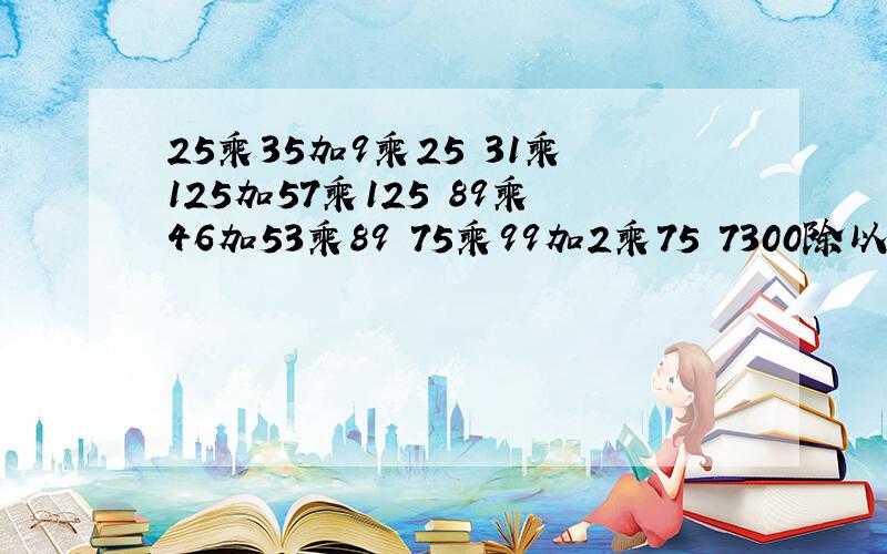 25乘35加9乘25 31乘125加57乘125 89乘46加53乘89 75乘99加2乘75 7300除以25 800