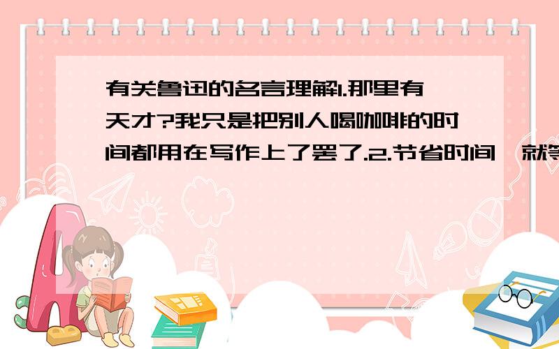 有关鲁迅的名言理解1.那里有天才?我只是把别人喝咖啡的时间都用在写作上了罢了.2.节省时间,就等于延长一个人的生命.这两