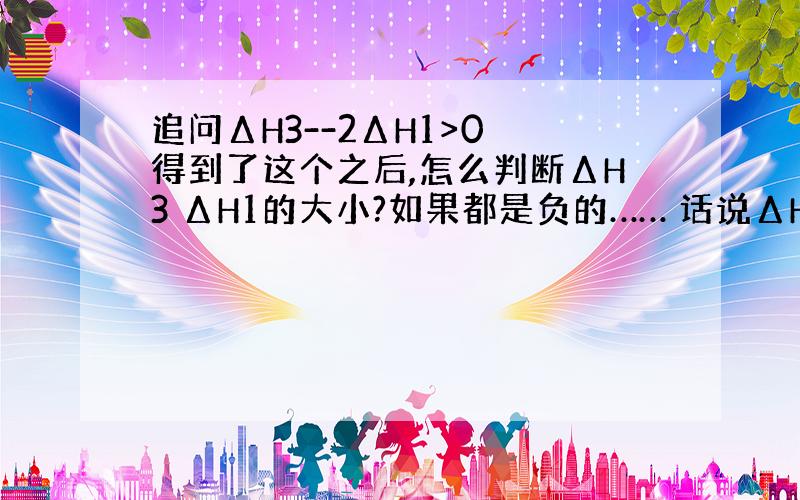 追问ΔH3--2ΔH1>0 得到了这个之后,怎么判断ΔH3 ΔH1的大小?如果都是负的…… 话说ΔH3 ΔH1都是正的吗