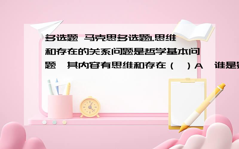 多选题 马克思多选题1.思维和存在的关系问题是哲学基本问题,其内容有思维和存在（ ）A、谁是第一性谁是第二性的问题 B、