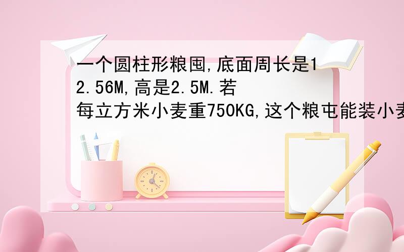 一个圆柱形粮囤,底面周长是12.56M,高是2.5M.若每立方米小麦重750KG,这个粮屯能装小麦多少吨?