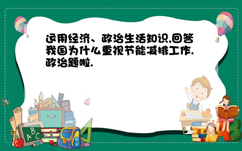 运用经济、政治生活知识,回答我国为什么重视节能减排工作.政治题啦.