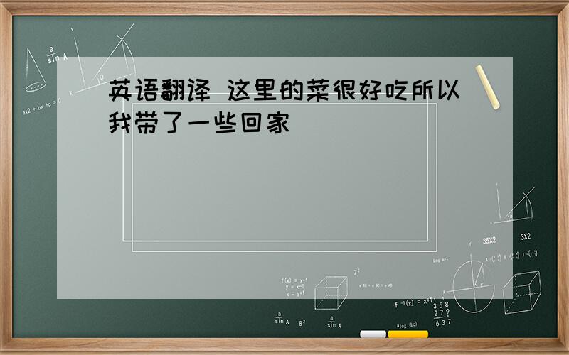 英语翻译 这里的菜很好吃所以我带了一些回家