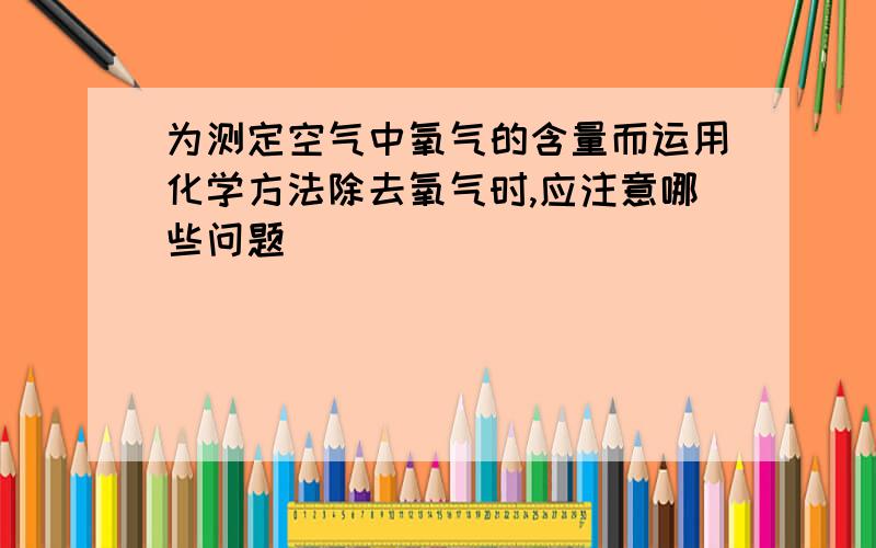 为测定空气中氧气的含量而运用化学方法除去氧气时,应注意哪些问题