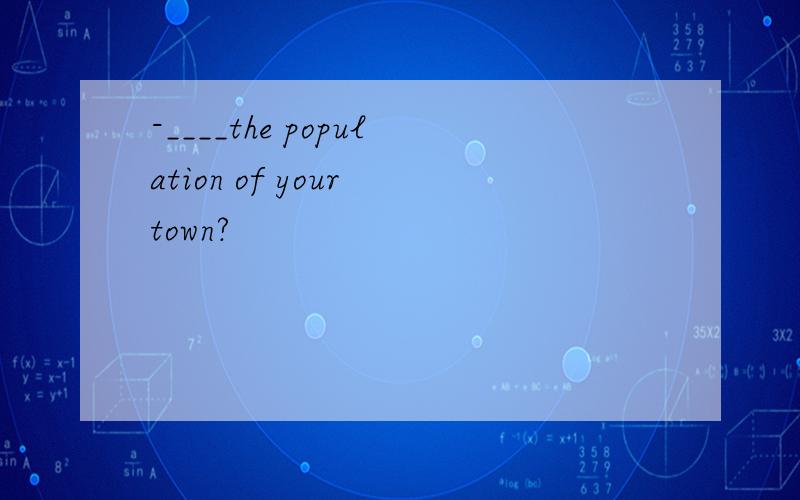 -____the population of your town?