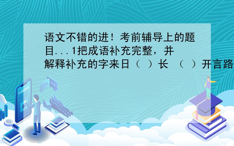 语文不错的进！考前辅导上的题目...1把成语补充完整，并解释补充的字来日（ ）长 （ ）开言路 敬（ ）菲酌——————