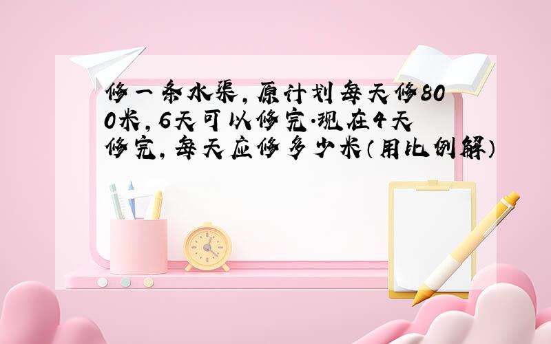 修一条水渠,原计划每天修800米,6天可以修完.现在4天修完,每天应修多少米（用比例解）