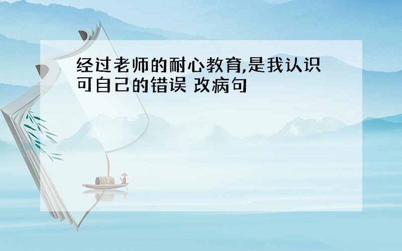 经过老师的耐心教育,是我认识可自己的错误 改病句