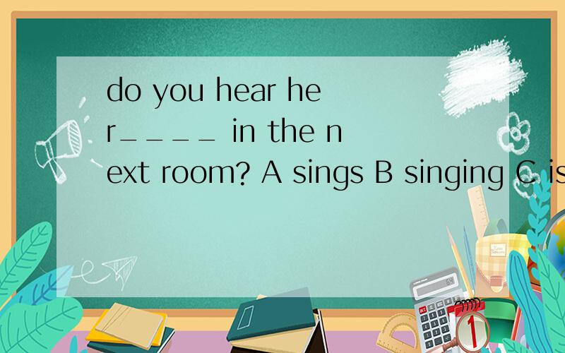 do you hear her____ in the next room? A sings B singing C is