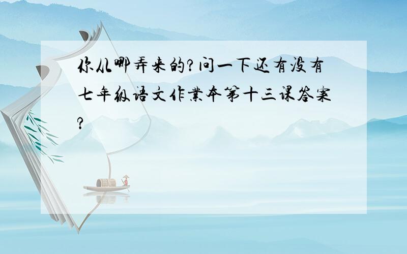 你从哪弄来的?问一下还有没有七年级语文作业本第十三课答案?