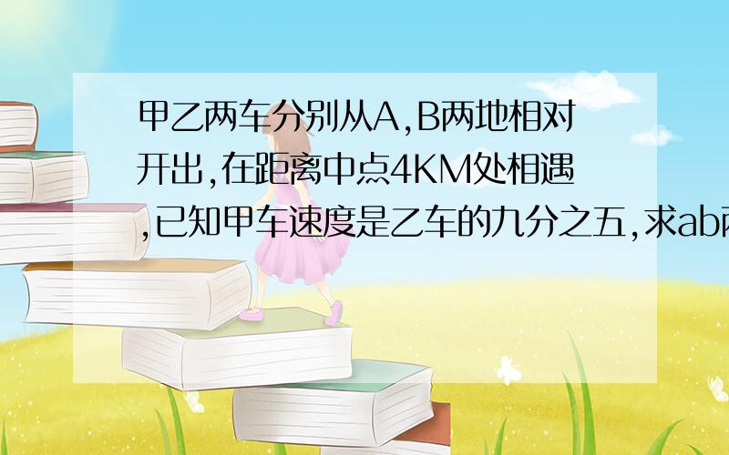 甲乙两车分别从A,B两地相对开出,在距离中点4KM处相遇,已知甲车速度是乙车的九分之五,求ab两地相距几km