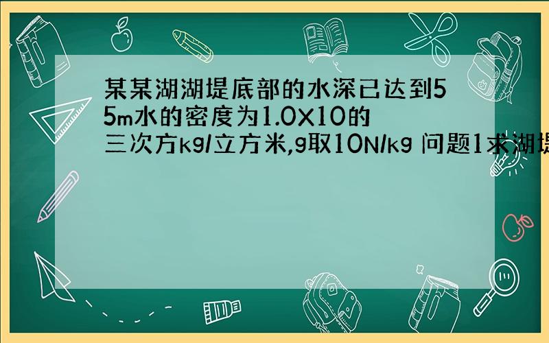 某某湖湖堤底部的水深已达到55m水的密度为1.0X10的三次方kg/立方米,g取10N/kg 问题1求湖堤底部受到的水的