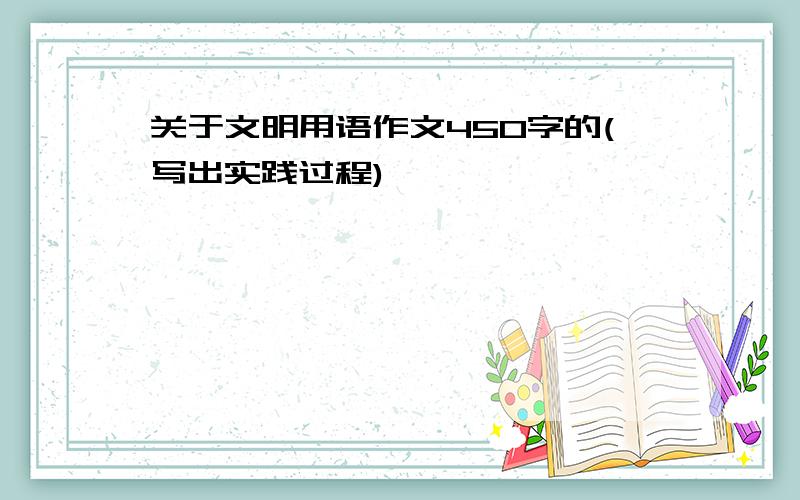 关于文明用语作文450字的(写出实践过程)